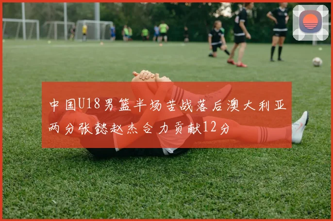 中国U18男篮半场苦战落后澳大利亚两分张懿赵杰合力贡献12分