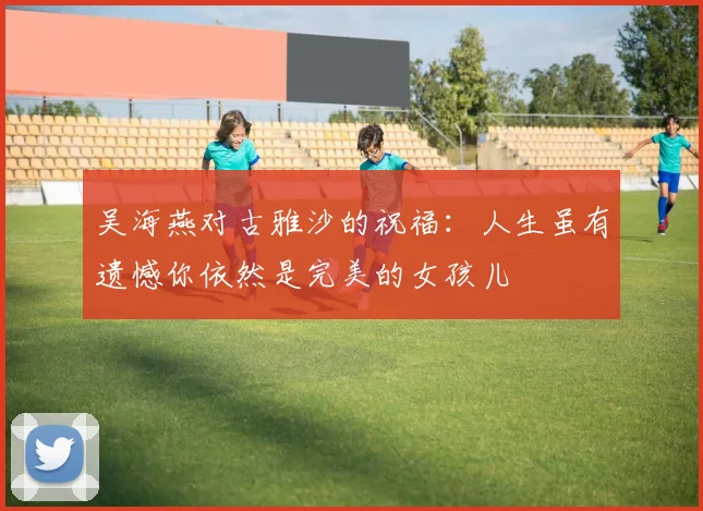 吴海燕对古雅沙的祝福：人生虽有遗憾你依然是完美的女孩儿