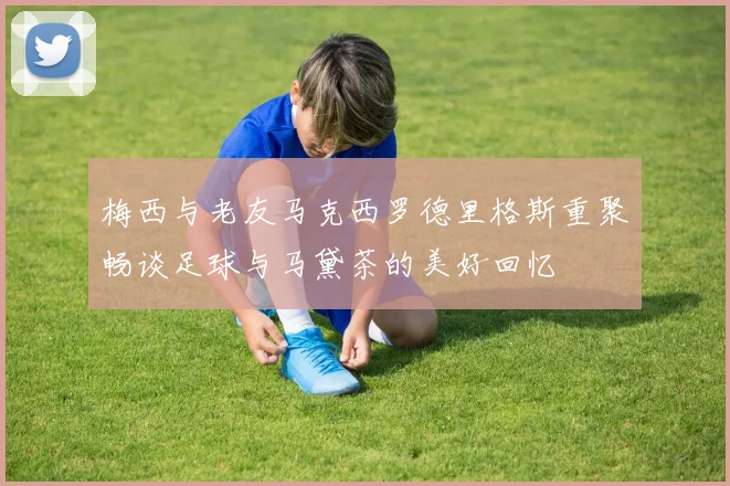 梅西与老友马克西罗德里格斯重聚畅谈足球与马黛茶的美好回忆