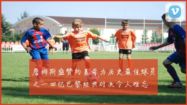 詹姆斯盛赞约基奇为历史最佳球员之一回忆巴黎经典对决令人难忘