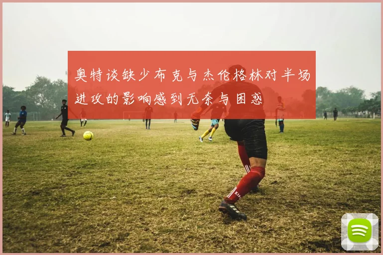 奥特谈缺少布克与杰伦格林对半场进攻的影响感到无奈与困惑