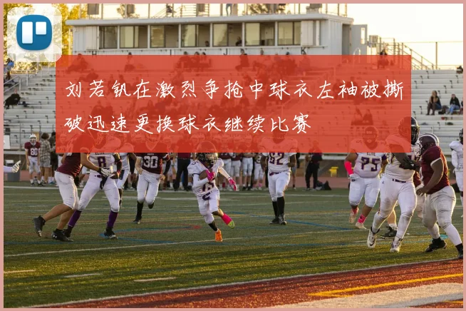 刘若钒在激烈争抢中球衣左袖被撕破迅速更换球衣继续比赛
